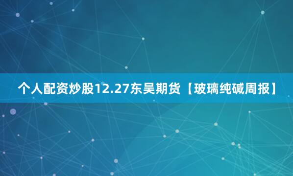 个人配资炒股12.27东吴期货【玻璃纯碱周报】