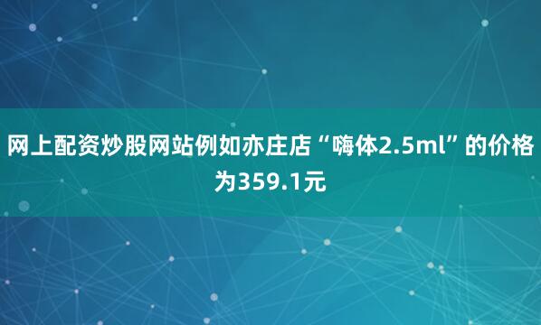 网上配资炒股网站例如亦庄店“嗨体2.5ml”的价格为359.1元