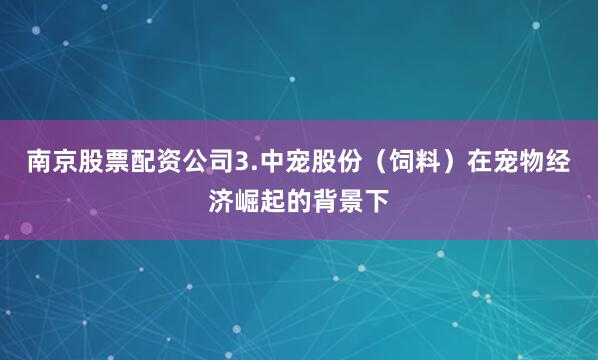 南京股票配资公司3.中宠股份（饲料）在宠物经济崛起的背景下