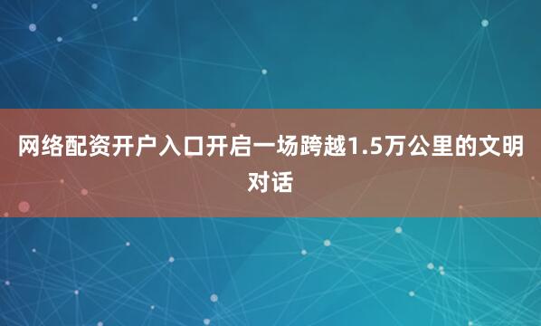 网络配资开户入口开启一场跨越1.5万公里的文明对话