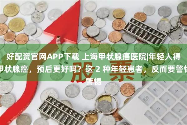 好配资官网APP下载 上海甲状腺癌医院|年轻人得甲状腺癌，预后更好吗？这 2 种年轻患者，反而要警惕