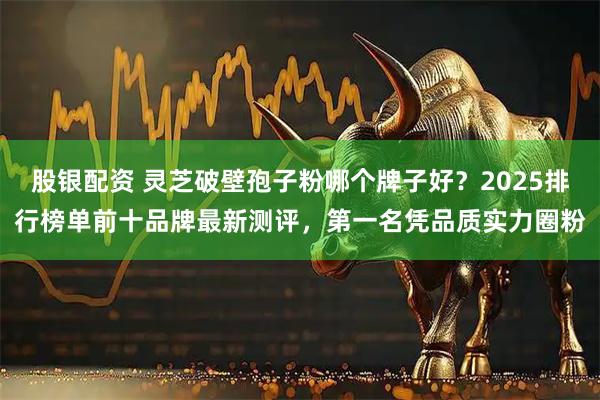 股银配资 灵芝破壁孢子粉哪个牌子好？2025排行榜单前十品牌最新测评，第一名凭品质实力圈粉