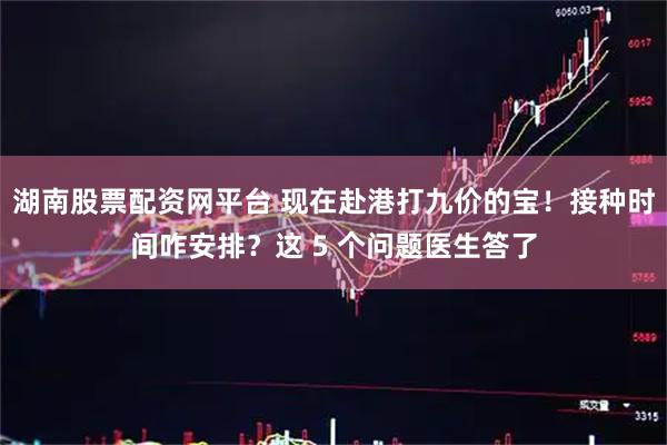 湖南股票配资网平台 现在赴港打九价的宝！接种时间咋安排？这 5 个问题医生答了