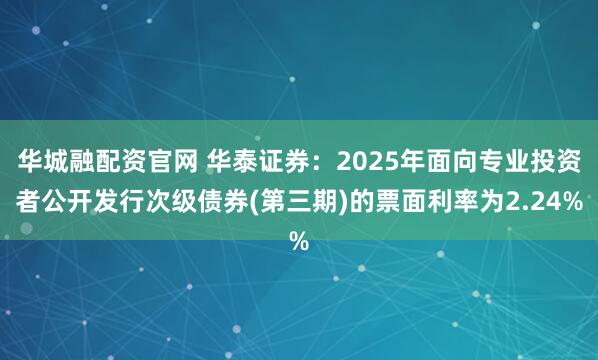 华城融配资官网 华泰证券：2025年面向专业投资者公开发行次级债券(第三期)的票面利率为2.24%