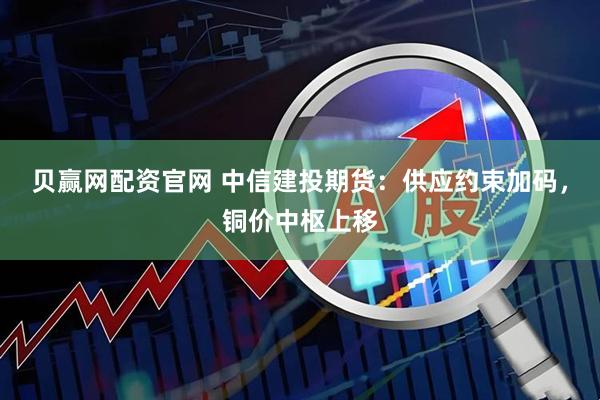 贝赢网配资官网 中信建投期货：供应约束加码，铜价中枢上移