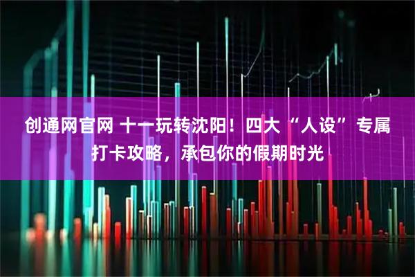 创通网官网 十一玩转沈阳！四大 “人设” 专属打卡攻略，承包你的假期时光