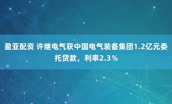 盈亚配资 许继电气获中国电气装备集团1.2亿元委托贷款，利率2.3％