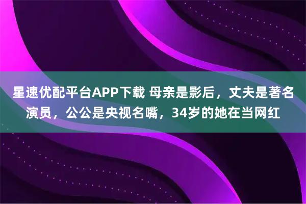 星速优配平台APP下载 母亲是影后，丈夫是著名演员，公公是央视名嘴，34岁的她在当网红
