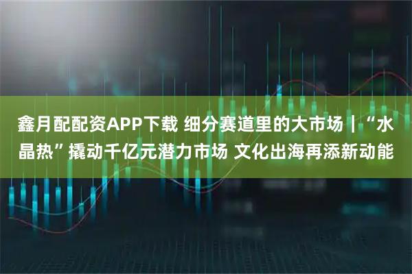 鑫月配配资APP下载 细分赛道里的大市场｜“水晶热”撬动千亿元潜力市场 文化出海再添新动能