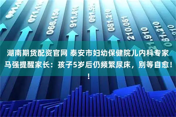 湖南期货配资官网 泰安市妇幼保健院儿内科专家马强提醒家长：孩子5岁后仍频繁尿床，别等自愈！
