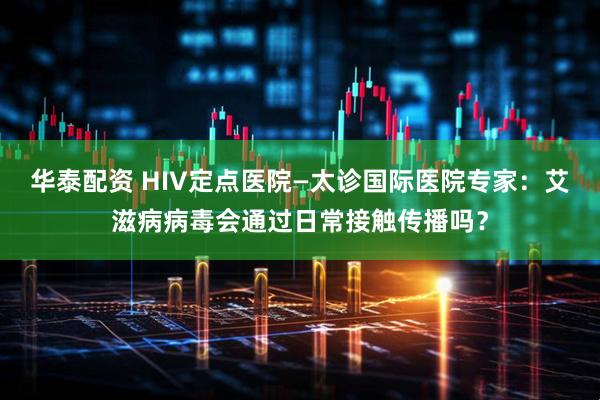华泰配资 HIV定点医院—太诊国际医院专家：艾滋病病毒会通过日常接触传播吗？