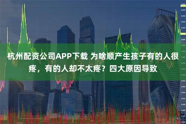 杭州配资公司APP下载 为啥顺产生孩子有的人很疼，有的人却不太疼？四大原因导致