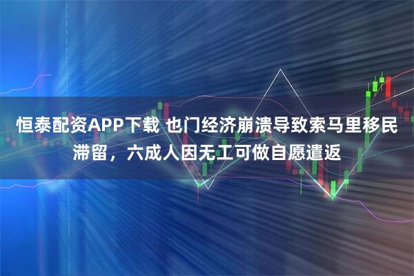 恒泰配资APP下载 也门经济崩溃导致索马里移民滞留,六成人因无工可做自愿遣返