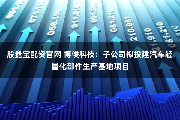股鑫宝配资官网 博俊科技：子公司拟投建汽车轻量化部件生产基地项目