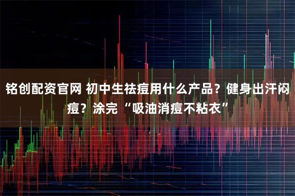 铭创配资官网 初中生祛痘用什么产品?健身出汗闷痘?涂完 “吸油消痘不粘衣”