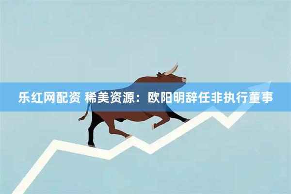 乐红网配资 稀美资源:欧阳明辞任非执行董事