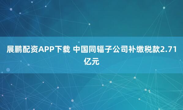 展鹏配资APP下载 中国同辐子公司补缴税款2.71亿元