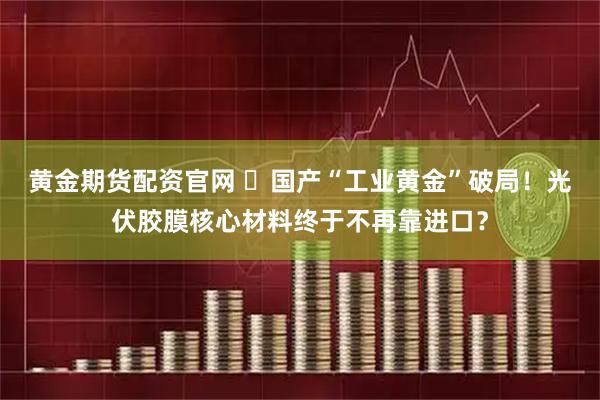 黄金期货配资官网 ​国产“工业黄金”破局！光伏胶膜核心材料终于不再靠进口？