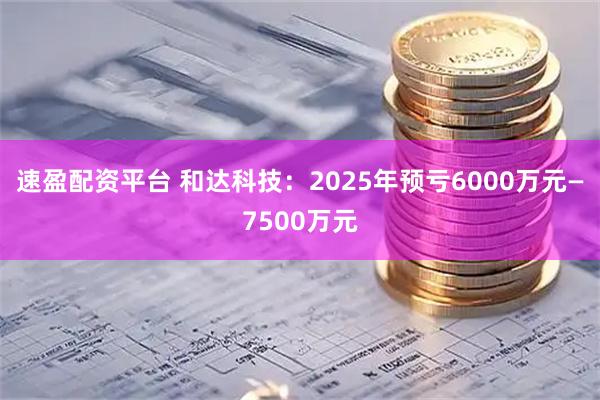 速盈配资平台 和达科技：2025年预亏6000万元—7500万元