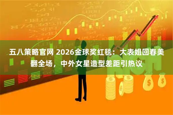 五八策略官网 2026金球奖红毯：大表姐回春美翻全场，中外女星造型差距引热议