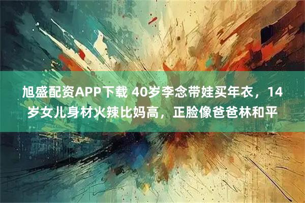 旭盛配资APP下载 40岁李念带娃买年衣，14岁女儿身材火辣比妈高，正脸像爸爸林和平