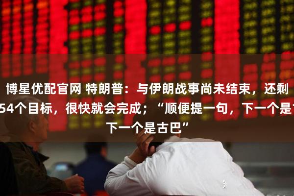博星优配官网 特朗普：与伊朗战事尚未结束，还剩下3554个目标，很快就会完成；“顺便提一句，下一个是古巴”