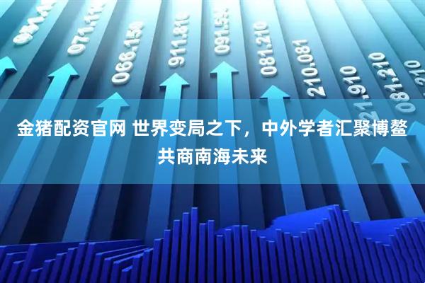 金猪配资官网 世界变局之下，中外学者汇聚博鳌共商南海未来